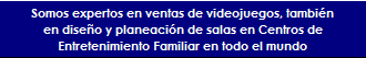 Somos expertos en en el mercado de entretenimiento y ventas de juegos de arcade y videjuegos arcade, deportes m�quinas recreativas juegos, simuladores de movimientos y todo tipo de atracciones, y en dise�o y planeaci�n de salas en Centros de Entretenimiento Familiar en todo el mundo en Argentina, Angola, Belice, Bolivia, Brasil, Chile, Colombia, Costa Rica, Rep�blica Dominicana, Ecuador, El Salvador, Guam, Guatemala, Honduras, M�xico, Nicaragua, Panam�, Paraguay, Per�, Filipinas, Portugal, Puerto Rico, Espa�a, Timor, Venezuela, Uruguay.